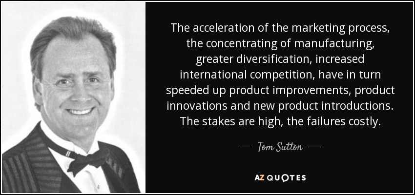 The acceleration of the marketing process, the concentrating of manufacturing, greater diversification, increased international competition, have in turn speeded up product improvements, product innovations and new product introductions. The stakes are high, the failures costly. - Tom Sutton