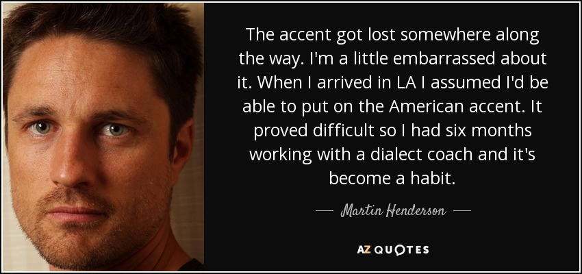 The accent got lost somewhere along the way. I'm a little embarrassed about it. When I arrived in LA I assumed I'd be able to put on the American accent. It proved difficult so I had six months working with a dialect coach and it's become a habit. - Martin Henderson