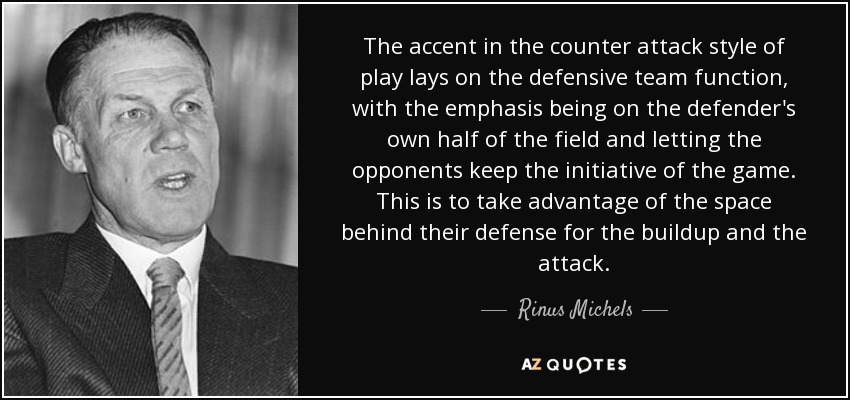 The accent in the counter attack style of play lays on the defensive team function, with the emphasis being on the defender's own half of the field and letting the opponents keep the initiative of the game. This is to take advantage of the space behind their defense for the buildup and the attack. - Rinus Michels