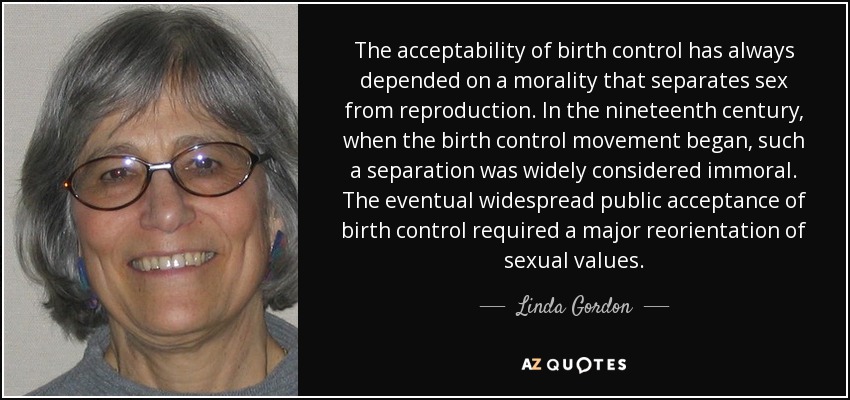 The acceptability of birth control has always depended on a morality that separates sex from reproduction. In the nineteenth century, when the birth control movement began, such a separation was widely considered immoral. The eventual widespread public acceptance of birth control required a major reorientation of sexual values. - Linda Gordon
