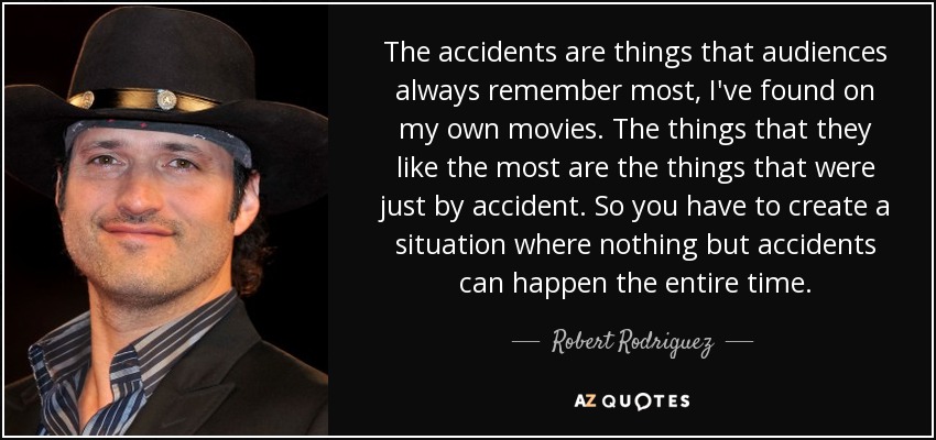 The accidents are things that audiences always remember most, I've found on my own movies. The things that they like the most are the things that were just by accident. So you have to create a situation where nothing but accidents can happen the entire time. - Robert Rodriguez