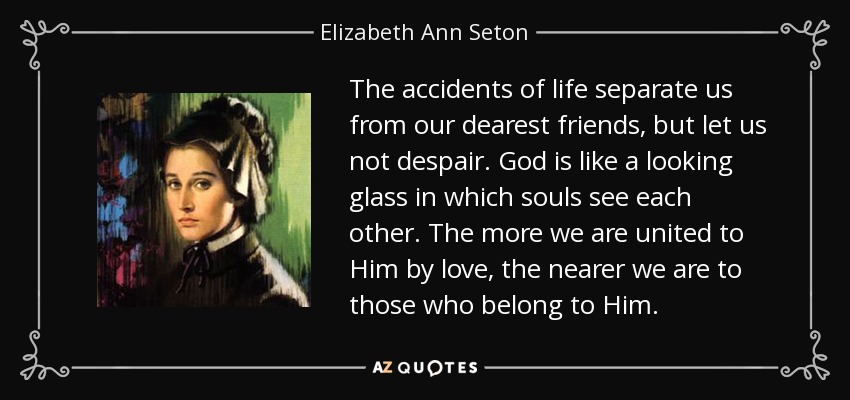 The accidents of life separate us from our dearest friends, but let us not despair. God is like a looking glass in which souls see each other. The more we are united to Him by love, the nearer we are to those who belong to Him. - Elizabeth Ann Seton