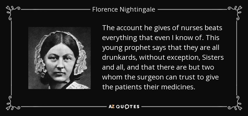 The account he gives of nurses beats everything that even I know of. This young prophet says that they are all drunkards, without exception, Sisters and all, and that there are but two whom the surgeon can trust to give the patients their medicines. - Florence Nightingale