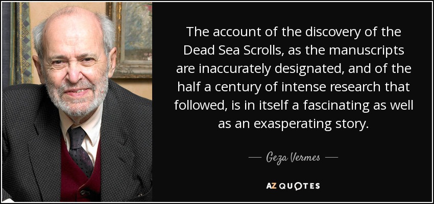 The account of the discovery of the Dead Sea Scrolls, as the manuscripts are inaccurately designated, and of the half a century of intense research that followed, is in itself a fascinating as well as an exasperating story. - Geza Vermes