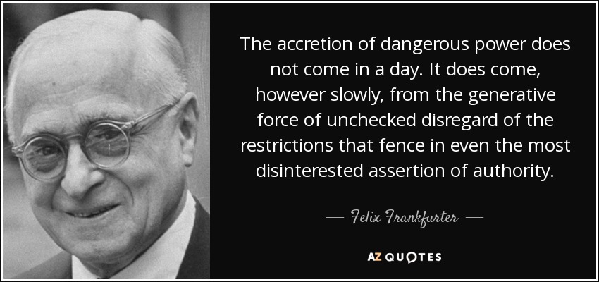 The accretion of dangerous power does not come in a day. It does come, however slowly, from the generative force of unchecked disregard of the restrictions that fence in even the most disinterested assertion of authority. - Felix Frankfurter