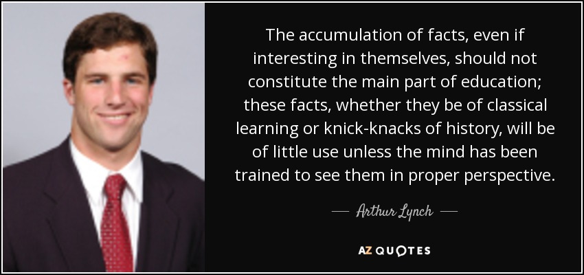 The accumulation of facts, even if interesting in themselves, should not constitute the main part of education; these facts, whether they be of classical learning or knick-knacks of history, will be of little use unless the mind has been trained to see them in proper perspective. - Arthur Lynch