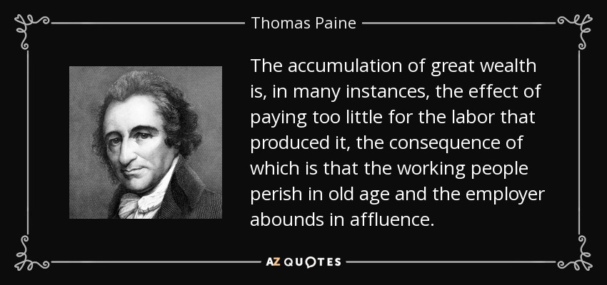 The accumulation of great wealth is, in many instances, the effect of paying too little for the labor that produced it, the consequence of which is that the working people perish in old age and the employer abounds in affluence. - Thomas Paine