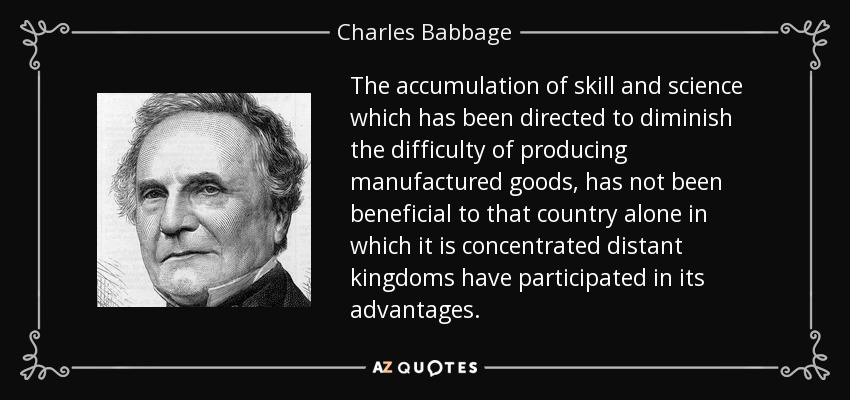 The accumulation of skill and science which has been directed to diminish the difficulty of producing manufactured goods, has not been beneficial to that country alone in which it is concentrated distant kingdoms have participated in its advantages. - Charles Babbage