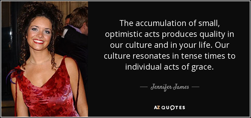 The accumulation of small, optimistic acts produces quality in our culture and in your life. Our culture resonates in tense times to individual acts of grace. - Jennifer James