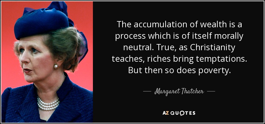 The accumulation of wealth is a process which is of itself morally neutral. True, as Christianity teaches, riches bring temptations. But then so does poverty. - Margaret Thatcher