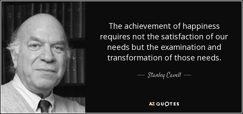 The achievement of happiness requires not the satisfaction of our needs but the examination and transformation of those needs. - Stanley Cavell
