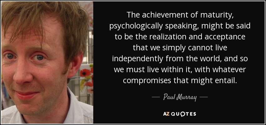 The achievement of maturity, psychologically speaking, might be said to be the realization and acceptance that we simply cannot live independently from the world, and so we must live within it, with whatever compromises that might entail. - Paul Murray