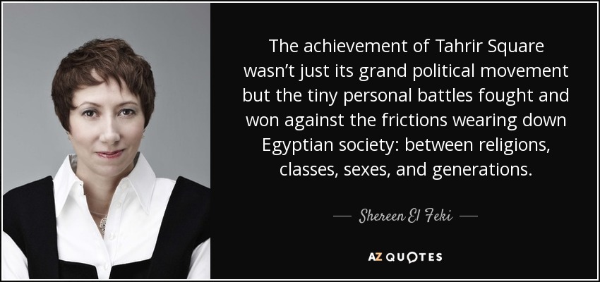 The achievement of Tahrir Square wasn’t just its grand political movement but the tiny personal battles fought and won against the frictions wearing down Egyptian society: between religions, classes, sexes, and generations. - Shereen El Feki