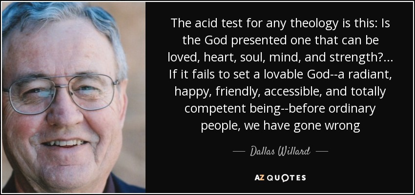 The acid test for any theology is this: Is the God presented one that can be loved, heart, soul, mind, and strength? ... If it fails to set a lovable God--a radiant, happy, friendly, accessible, and totally competent being--before ordinary people, we have gone wrong - Dallas Willard