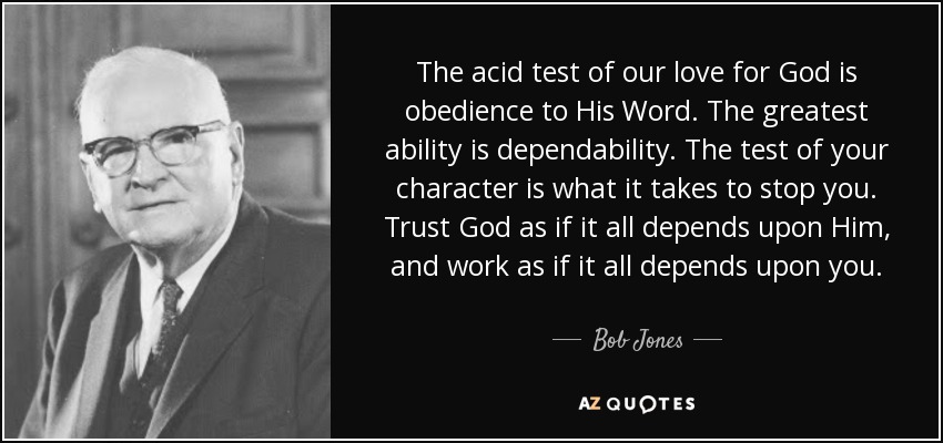 The acid test of our love for God is obedience to His Word. The greatest ability is dependability. The test of your character is what it takes to stop you. Trust God as if it all depends upon Him, and work as if it all depends upon you. - Bob Jones, Sr.