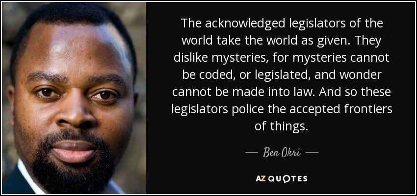 The acknowledged legislators of the world take the world as given. They dislike mysteries, for mysteries cannot be coded, or legislated, and wonder cannot be made into law. And so these legislators police the accepted frontiers of things. - Ben Okri