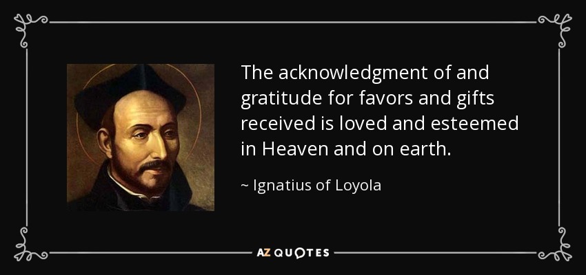 The acknowledgment of and gratitude for favors and gifts received is loved and esteemed in Heaven and on earth. - Ignatius of Loyola