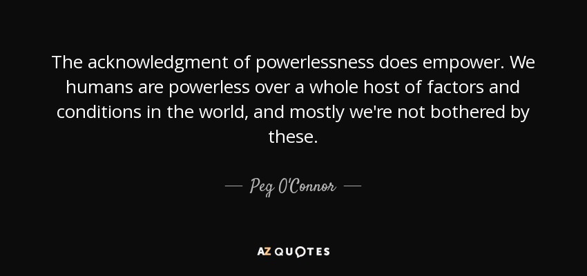 The acknowledgment of powerlessness does empower. We humans are powerless over a whole host of factors and conditions in the world, and mostly we're not bothered by these. - Peg O'Connor