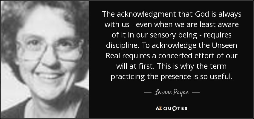 The acknowledgment that God is always with us - even when we are least aware of it in our sensory being - requires discipline. To acknowledge the Unseen Real requires a concerted effort of our will at first. This is why the term practicing the presence is so useful. - Leanne Payne