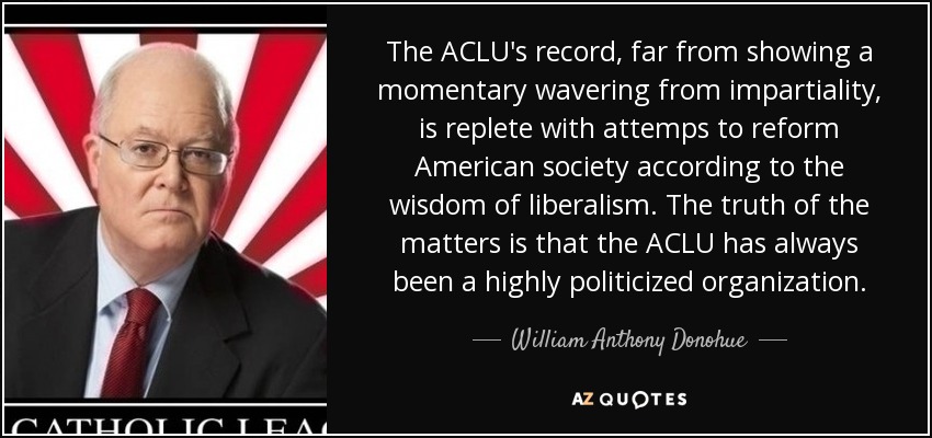 The ACLU's record, far from showing a momentary wavering from impartiality, is replete with attemps to reform American society according to the wisdom of liberalism. The truth of the matters is that the ACLU has always been a highly politicized organization. - William Anthony Donohue