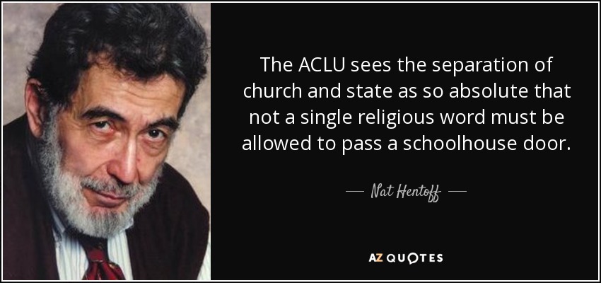 The ACLU sees the separation of church and state as so absolute that not a single religious word must be allowed to pass a schoolhouse door. - Nat Hentoff