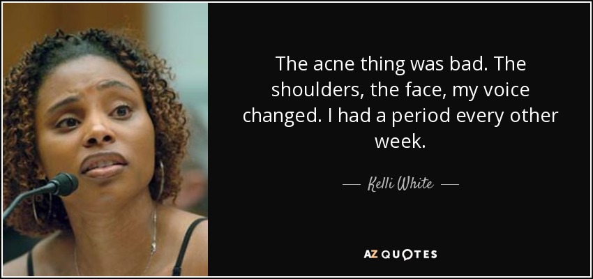 The acne thing was bad. The shoulders, the face, my voice changed. I had a period every other week. - Kelli White