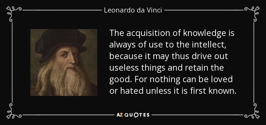 The acquisition of knowledge is always of use to the intellect, because it may thus drive out useless things and retain the good. For nothing can be loved or hated unless it is first known. - Leonardo da Vinci