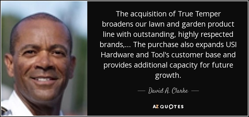 The acquisition of True Temper broadens our lawn and garden product line with outstanding, highly respected brands, ... The purchase also expands USI Hardware and Tool's customer base and provides additional capacity for future growth. - David A. Clarke, Jr