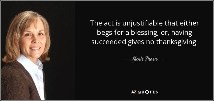 The act is unjustifiable that either begs for a blessing, or, having succeeded gives no thanksgiving. - Merle Shain