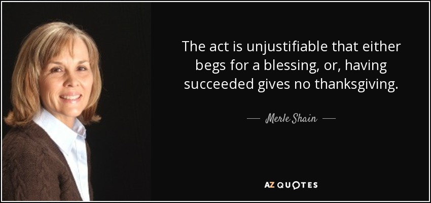 The act is unjustifiable that either begs for a blessing, or, having succeeded gives no thanksgiving. - Merle Shain