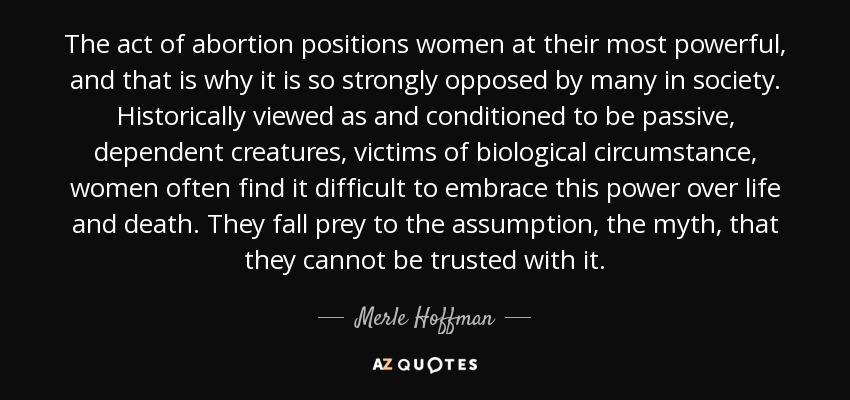 The act of abortion positions women at their most powerful, and that is why it is so strongly opposed by many in society. Historically viewed as and conditioned to be passive, dependent creatures, victims of biological circumstance, women often find it difficult to embrace this power over life and death. They fall prey to the assumption, the myth, that they cannot be trusted with it. - Merle Hoffman