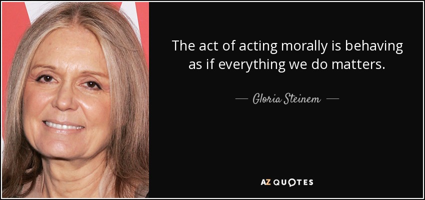 The act of acting morally is behaving as if everything we do matters. - Gloria Steinem