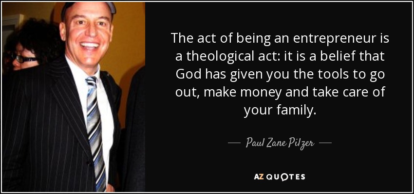 The act of being an entrepreneur is a theological act: it is a belief that God has given you the tools to go out, make money and take care of your family. - Paul Zane Pilzer