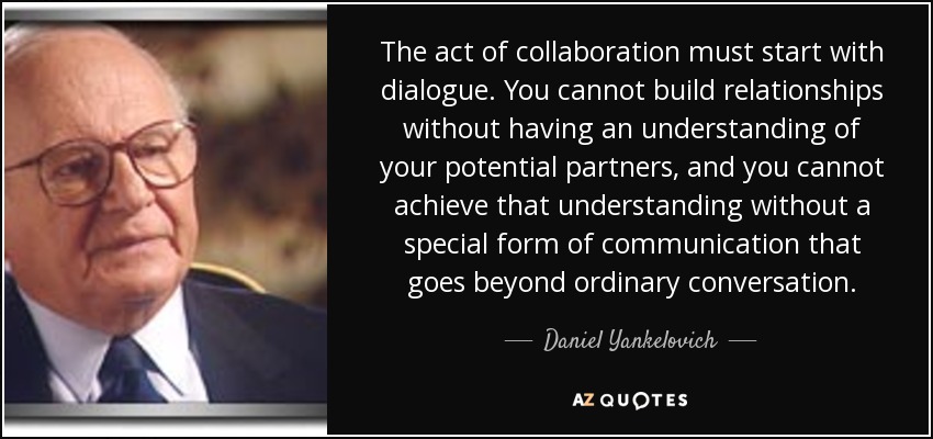 The act of collaboration must start with dialogue. You cannot build relationships without having an understanding of your potential partners, and you cannot achieve that understanding without a special form of communication that goes beyond ordinary conversation. - Daniel Yankelovich