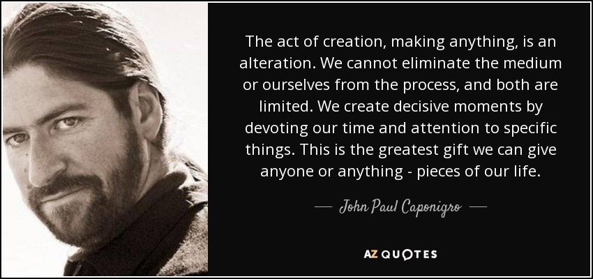 The act of creation, making anything, is an alteration. We cannot eliminate the medium or ourselves from the process, and both are limited. We create decisive moments by devoting our time and attention to specific things. This is the greatest gift we can give anyone or anything - pieces of our life. - John Paul Caponigro