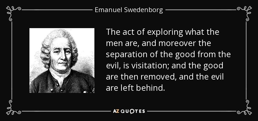 The act of exploring what the men are, and moreover the separation of the good from the evil, is visitation; and the good are then removed, and the evil are left behind. - Emanuel Swedenborg