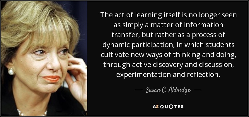 The act of learning itself is no longer seen as simply a matter of information transfer, but rather as a process of dynamic participation, in which students cultivate new ways of thinking and doing, through active discovery and discussion, experimentation and reflection. - Susan C. Aldridge