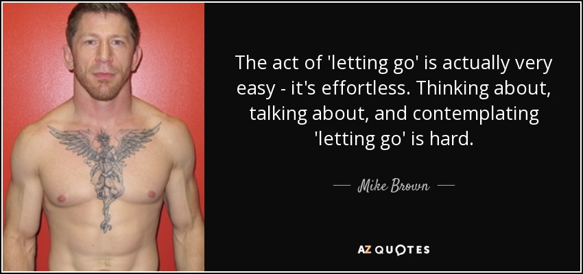 The act of 'letting go' is actually very easy - it's effortless. Thinking about, talking about, and contemplating 'letting go' is hard. - Mike Brown