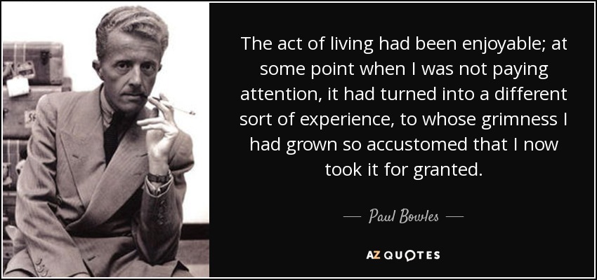 The act of living had been enjoyable; at some point when I was not paying attention, it had turned into a different sort of experience, to whose grimness I had grown so accustomed that I now took it for granted. - Paul Bowles