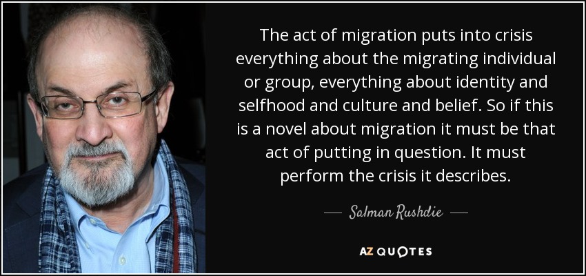 The act of migration puts into crisis everything about the migrating individual or group, everything about identity and selfhood and culture and belief. So if this is a novel about migration it must be that act of putting in question. It must perform the crisis it describes. - Salman Rushdie