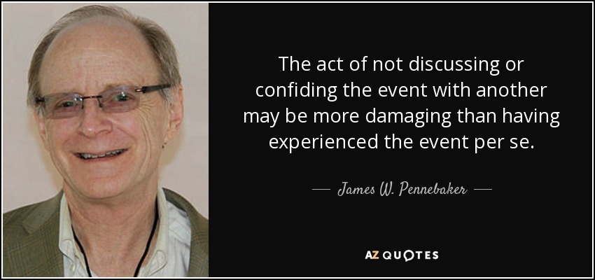 The act of not discussing or confiding the event with another may be more damaging than having experienced the event per se. - James W. Pennebaker