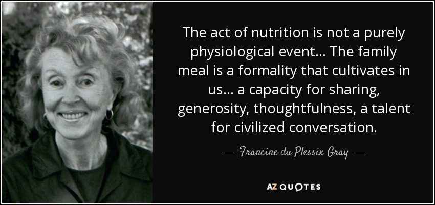 The act of nutrition is not a purely physiological event... The family meal is a formality that cultivates in us... a capacity for sharing, generosity, thoughtfulness, a talent for civilized conversation. - Francine du Plessix Gray