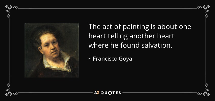 The act of painting is about one heart telling another heart where he found salvation. - Francisco Goya