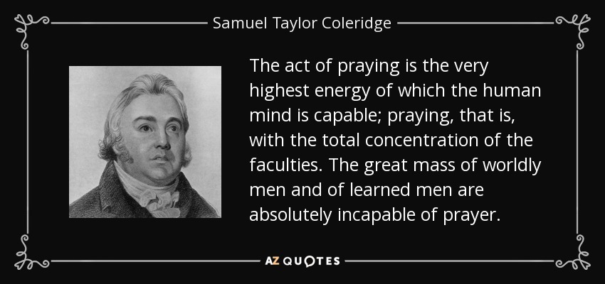 The act of praying is the very highest energy of which the human mind is capable; praying, that is, with the total concentration of the faculties. The great mass of worldly men and of learned men are absolutely incapable of prayer. - Samuel Taylor Coleridge