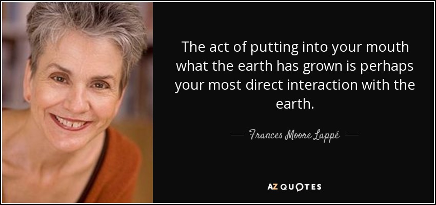 The act of putting into your mouth what the earth has grown is perhaps your most direct interaction with the earth. - Frances Moore Lappé
