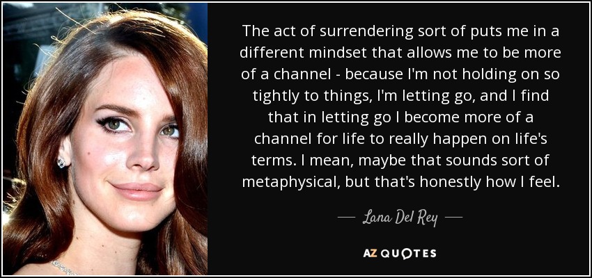 The act of surrendering sort of puts me in a different mindset that allows me to be more of a channel - because I'm not holding on so tightly to things, I'm letting go, and I find that in letting go I become more of a channel for life to really happen on life's terms. I mean, maybe that sounds sort of metaphysical, but that's honestly how I feel. - Lana Del Rey