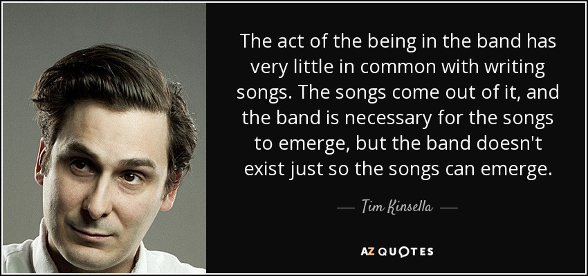 The act of the being in the band has very little in common with writing songs. The songs come out of it, and the band is necessary for the songs to emerge, but the band doesn't exist just so the songs can emerge. - Tim Kinsella