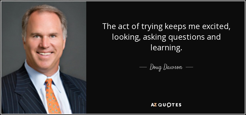 The act of trying keeps me excited, looking, asking questions and learning. - Doug Dawson