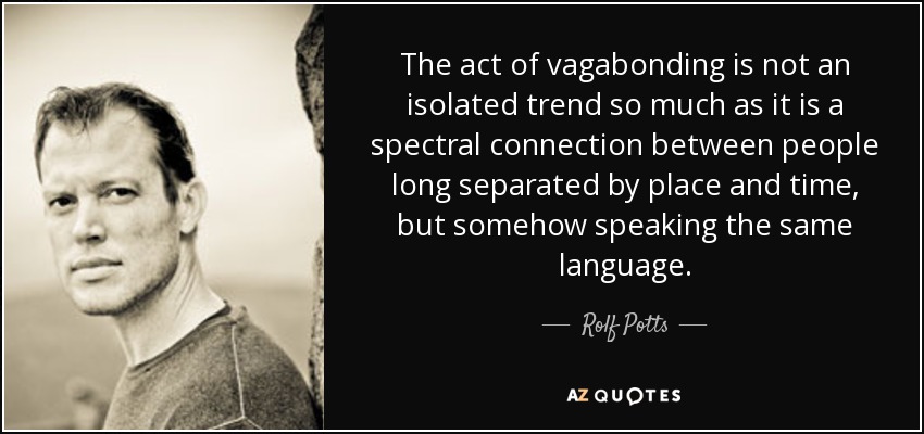 The act of vagabonding is not an isolated trend so much as it is a spectral connection between people long separated by place and time, but somehow speaking the same language. - Rolf Potts