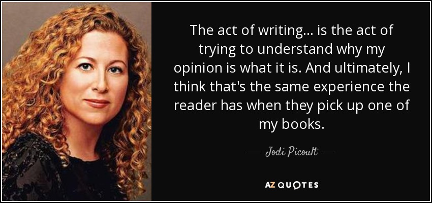 The act of writing... is the act of trying to understand why my opinion is what it is. And ultimately, I think that's the same experience the reader has when they pick up one of my books. - Jodi Picoult